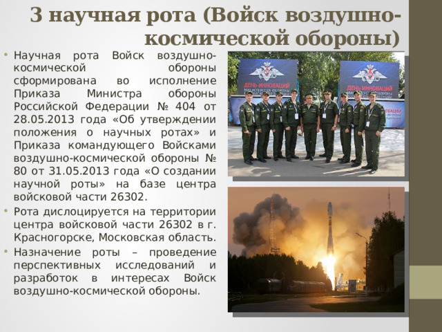 3 научная рота (Войск воздушно-космической обороны)   Научная рота Войск воздушно-космической обороны сформирована во исполнение Приказа Министра обороны Российской Федерации № 404 от 28.05.2013 года «Об утверждении положения о научных ротах» и Приказа командующего Войсками воздушно-космической обороны № 80 от 31.05.2013 года «О создании научной роты» на базе центра войсковой части 26302. Рота дислоцируется на территории центра войсковой части 26302 в г. Красногорске, Московская область. Назначение роты – проведение перспективных исследований и разработок в интересах Войск воздушно-космической обороны. 