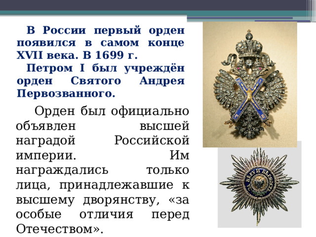 В России первый орден появился в самом конце XVII века. В 1699 г. Петром I был учреждён орден Святого Андрея Первозванного.  Орден был официально объявлен высшей наградой Российской империи. Им награждались только лица, принадлежавшие к высшему дворянству, «за особые отличия перед Отечеством». 