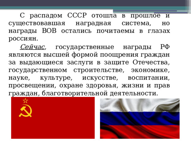 С распадом СССР отошла в прошлое и существовавшая наградная система, но награды ВОВ остались почитаемы в глазах россиян. Сейчас , государственные награды РФ являются высшей формой поощрения граждан за выдающиеся заслуги в защите Отечества, государственном строительстве, экономике, науке, культуре, искусстве, воспитании, просвещении, охране здоровья, жизни и прав граждан, благотворительной деятельности. 