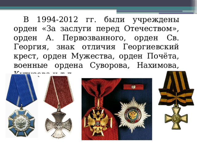 В 1994-2012 гг. были учреждены орден «За заслуги перед Отечеством», орден А. Первозванного, орден Св. Георгия, знак отличия Георгиевский крест, орден Мужества, орден Почёта, военные ордена Суворова, Нахимова, Кутузова и т.д. 