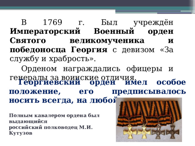 В 1769 г. Был учреждён Императорский Военный орден Святого великомученика и победоносца Георгия с девизом «За службу и храбрость». Орденом награждались офицеры и генералы за воинские отличия. Георгиевский орден имел особое положение, его предписывалось носить всегда, на любой одежде. Полным кавалером ордена был выдающийся российский полководец М.И. Кутузов  