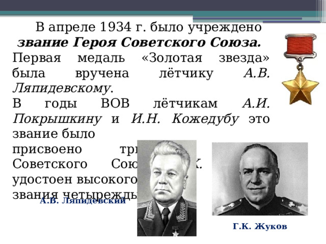 В апреле 1934 г. было учреждено звание Героя Советского Союза. Первая медаль «Золотая звезда» была вручена лётчику А.В. Ляпидевскому . В годы ВОВ лётчикам А.И. Покрышкину и И.Н. Кожедубу это звание было присвоено трижды. Маршал Советского Союза Г.К. Жуков удостоен высокого звания четырежды. А.В. Ляпидевский Г.К. Жуков 