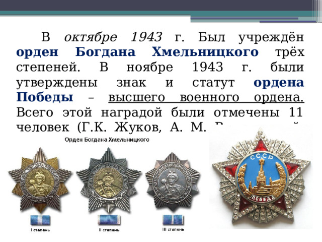 В октябре 1943 г. Был учреждён орден Богдана Хмельницкого трёх степеней. В ноябре 1943 г. были утверждены знак и статут ордена Победы – высшего военного ордена. Всего этой наградой были отмечены 11 человек (Г.К. Жуков, А. М. Василевский, Д. Эйзенхаузер и другие) 