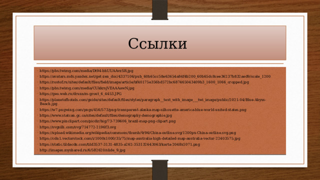 Ссылки https://pbs.twimg.com/media/Dt94-bhUUAAvzSR.jpg https://avatars.mds.yandex.net/get-zen_doc/4337106/pub_60b65cc58e63654a84f4b200_60b65dc8cee36237b832aed9/scale_1200 https://rostof.ru/sites/default/files/field/image/article/bf40175e356bd572bc687465043409b3_1600_1066_cropped.jpg https://pbs.twimg.com/media/CUkkrsjVEAAAawN.jpg https://geo.web.ru/druza/m-grout_6_4453.JPG https://planetofhotels.com/guide/sites/default/files/styles/paragraph__text_with_image___twi_image/public/2021-04/Blue-Abyss-Beach.jpg https://w7.pngwing.com/pngs/456/573/png-transparent-alaska-map-silhouette-america-blue-world-united-states.png https://www.statcan.gc.ca/sites/default/files/demography-demographie.jpg https://www.pinclipart.com/picdir/big/73-739606_brazil-map-png-clipart.png https://svgsilh.com/svg/714772-2196f3.svg https://upload.wikimedia.org/wikipedia/commons/thumb/9/96/China-outline.svg/1200px-China-outline.svg.png https://cdn1.vectorstock.com/i/1000x1000/35/75/map-australia-high-detailed-map-australia-vector-22403575.jpg https://static.tildacdn.com/tild3537-3131-4835-a262-353132643063/karta-2048x1071.png http://images.myshared.ru/6/582620/slide_9.jpg 