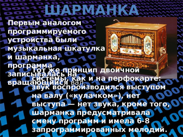 Шарманка Первым аналогом программируемого устройства были музыкальная шкатулка и шарманка, программа записывалась на вращающийся вал. Тот же принцип двоичной системы, как и на перфокарте: звук воспроизводился выступом на валу («кулачком»), нет выступа — нет звука, кроме того, шарманка предусматривала смену программ и имела 6-8 запрограммированных мелодий.    