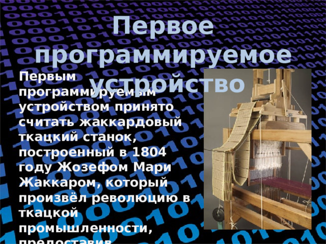 Первое программируемое  устройство Первым программируемым устройством принято считать жаккардовый ткацкий станок, построенный в 1804 году Жозефом Мари Жаккаром, который произвёл революцию в ткацкой промышленности, предоставив возможность программировать узоры на тканях при помощи перфокарт. 