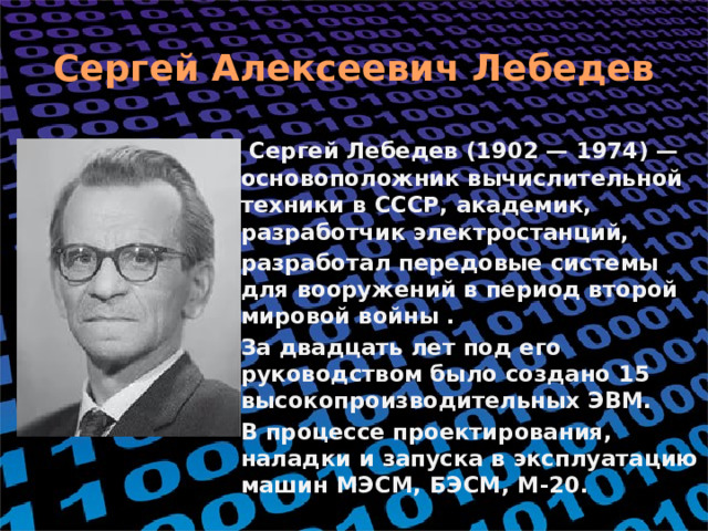Сергей Алексеевич Лебедев  Сергей Лебедев (1902 — 1974) — основоположник вычислительной техники в СССР, академик, разработчик электростанций, разработал передовые системы для вооружений в период второй мировой войны . За двадцать лет под его руководством было создано 15 высокопроизводительных ЭВМ. В процессе проектирования, наладки и запуска в эксплуатацию машин МЭСМ, БЭСМ, М-20.  