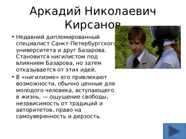 Аркадий Николаевич Кирсанов Недавний дипломированный специалист Санкт-Петербургского университета и друг Базарова. Становится нигилистом под влиянием Базарова, но затем отказывается от этих идей. В «нигилизме» его привлекают возможности, обычно ценные для молодого человека, вступающего в жизнь, — ощущение свободы, независимость от традиций и авторитетов, право на самоуверенность и дерзость.  