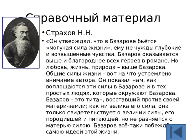 Справочный материал Страхов Н.Н. «Он утверждал, что в Базарове бьётся «могучая сила жизни», ему не чужды глубокие и возвышенные чувства. Базаров оказывается выше и благороднее всех героев в романе. Но любовь, жизнь, природа – выше Базарова.  Общие силы жизни – вот на что устремлено внимание автора. Он показал нам, как воплощаются эти силы в Базарове и в тех простых людях, которые окружают Базарова. Базаров – это титан, восставший против своей матери-земли; как ни велика его сила, она только свидетельствует о величии силы, его породившей и питающей, но не равняется с матерью силою. Базаров всё-таки побеждён самою идеей этой жизни. 