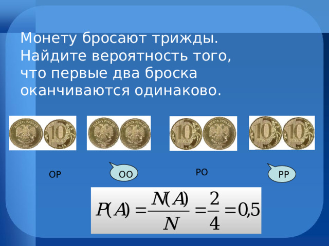 Монету бросают трижды. Найдите вероятность того, что первые два броска оканчиваются одинаково.  РО  ОР   РР  ОО 
