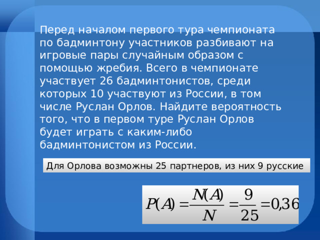 Перед началом первого тура чемпионата по бадминтону участников разбивают на игровые пары случайным образом с помощью жребия. Всего в чемпионате участвует 26 бадминтонистов, среди которых 10 участвуют из России, в том числе Руслан Орлов. Найдите вероятность того, что в первом туре Руслан Орлов будет играть с каким-либо бадминтонистом из России. Для Орлова возможны 25 партнеров, из них 9 русские 