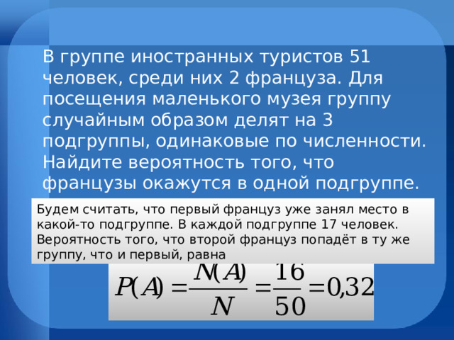 В группе иностранных туристов 51 человек, среди них 2 француза. Для посещения маленького музея группу случайным образом делят на 3 подгруппы, одинаковые по численности. Найдите вероятность того, что французы окажутся в одной подгруппе. Будем считать, что первый француз уже занял  место в какой-то подгруппе. В каждой подгруппе 17 человек. Вероятность того, что второй француз попадёт в ту же группу, что и первый, равна 