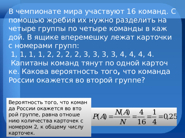 В чем­пи­о­на­те мира участ­ву­ют 16 ко­манд. С по­мо­щью жре­бия их нужно раз­де­лить на че­ты­ре груп­пы по че­ты­ре ко­ман­ды в каж­дой. В ящике впе­ре­меш­ку лежат кар­точ­ки с но­ме­ра­ми групп:   1, 1, 1, 1, 2, 2, 2, 2, 3, 3, 3, 3, 4, 4, 4, 4.   Ка­пи­та­ны ко­манд тянут по одной кар­точ­ке. Ка­ко­ва ве­ро­ят­ность того , что ко­ман­да Рос­сии ока­жет­ся во вто­рой груп­пе?   Ве­ро­ят­ность того, что ко­ман­да Рос­сии ока­жет­ся во вто­рой груп­пе, равна от­но­ше­нию ко­ли­че­ства кар­то­чек с но­ме­ром 2, к об­ще­му числу кар­то­чек. 