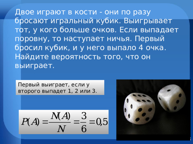 Двое играют в кости - они по разу бросают игральный кубик. Выигрывает тот, у кого больше очков. Если выпадает поровну, то наступает ничья. Первый бросил кубик, и у него выпало 4 очка. Найдите вероятность того, что он выиграет. Первый выиграет, если  у второго выпадет 1, 2 или 3. 