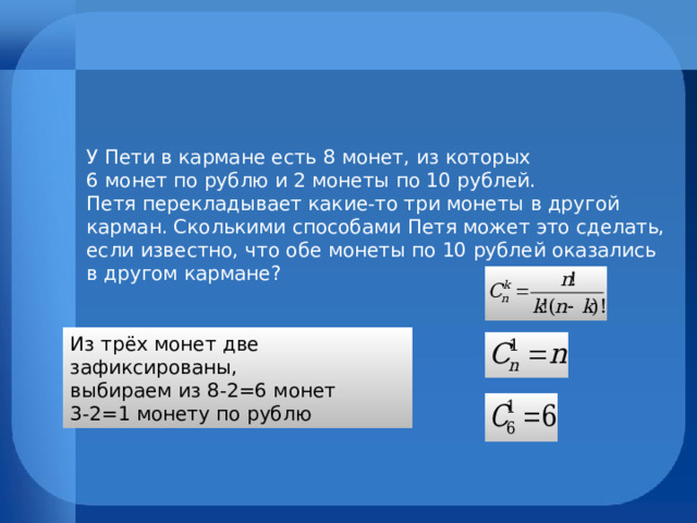 У Пети в кармане есть 8 монет, из которых  6 монет по рублю и 2 монеты по 10 рублей.  Петя перекладывает какие-то три монеты в другой карман. Сколькими способами Петя может это сделать, если известно, что обе монеты по 10 рублей оказались в другом кармане? Из трёх монет две зафиксированы, выбираем из 8-2=6 монет 3-2=1 монету по рублю 