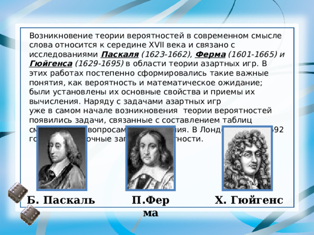 Возникновение теории вероятностей в современном смысле слова относится к середине XVII века и связано с исследованиями Паскаля (1623-1662), Ферма (1601-1665) и Гюйгенса (1629-1695) в области теории азартных игр. В этих работах постепенно сформировались такие важные понятия, как вероятность и математическое ожидание; были установлены их основные свойства и приемы их вычисления. Наряду с задачами азартных игр  уже в самом начале возникновения  теории вероятностей появились задачи, связанные с составлением таблиц смертности и вопросами страхования. В Лондоне уже с 1592 года велись точные записи о смертности. Б .  Паскаль П . Ферма Х .  Гюйгенс 