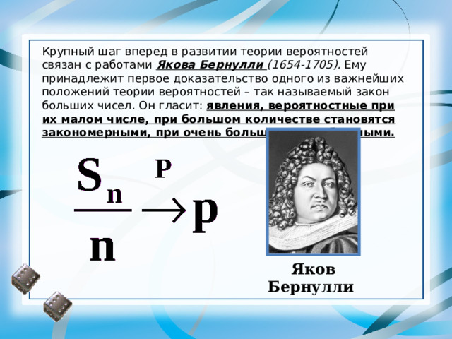 Крупный шаг вперед в развитии теории вероятностей связан с работами Якова Бернулли (1654-1705). Ему принадлежит первое доказательство одного из важнейших положений теории вероятностей – так называемый закон больших чисел. Он гласит: явления, вероятностные при их малом числе, при большом количестве становятся закономерными, при очень большом – неизбежными. Яко в Бернулли 