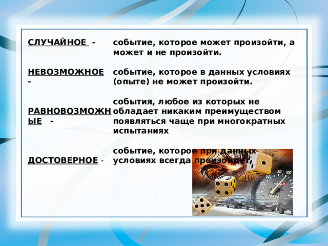 СЛУЧАЙНОЕ -   НЕВОЗМОЖНОЕ  -   РАВНОВОЗМОЖНЫЕ  -   ДОСТОВЕРНОЕ  -  событие, которое может произойти, а может и не произойти. событие, которое в данных условиях (опыте) не может произойти. события, любое из которых не обладает никаким преимуществом появляться чаще при многократных испытаниях событие, которое при данных условиях всегда произойдет 