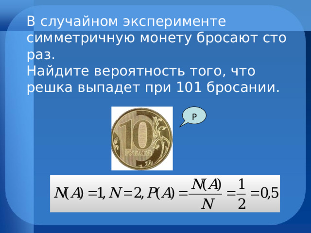 В случайном эксперименте симметричную монету бросают сто раз. Найдите вероятность того, что решка выпадет при 101 бросании.  Р  
