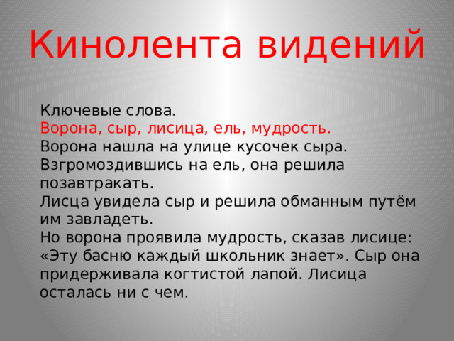 Кинолента видений  Ключевые слова.  Ворона, сыр, лисица, ель, мудрость.  Ворона нашла на улице кусочек сыра.  Взгромоздившись на ель, она решила позавтракать.  Лисца увидела сыр и решила обманным путём им завладеть.  Но ворона проявила мудрость, сказав лисице: «Эту басню каждый школьник знает». Сыр она придерживала когтистой лапой. Лисица осталась ни с чем. 