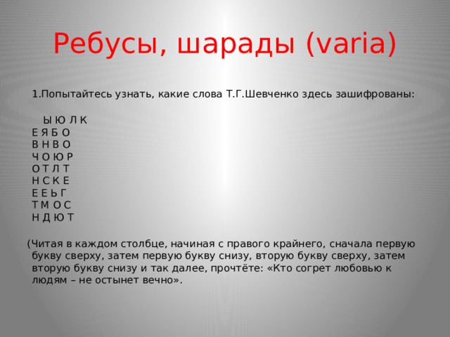 Ребусы, шарады (varia)  1.Попытайтесь узнать, какие слова Т.Г.Шевченко здесь зашифрованы:    Ы Ю Л К  Е Я Б О  В Н В О  Ч О Ю Р  О Т Л Т  Н С К Е  Е Е Ь Г  Т М О С  Н Д Ю Т   (Читая в каждом столбце, начиная с правого крайнего, сначала первую букву сверху, затем первую букву снизу, вторую букву сверху, затем вторую букву снизу и так далее, прочтёте: «Кто согрет любовью к людям – не остынет вечно».    