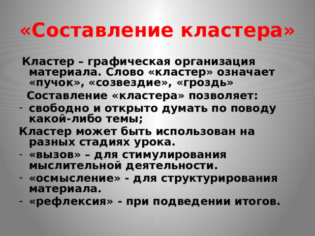 «Составление кластера»  Кластер – графическая организация материала. Слово «кластер» означает «пучок», «созвездие», «гроздь»  Составление «кластера» позволяет: свободно и открыто думать по поводу какой-либо темы; Кластер может быть использован на разных стадиях урока. «вызов» – для стимулирования мыслительной деятельности. «осмысление» - для структурирования материала. «рефлексия» - при подведении итогов. 