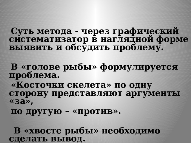   Суть метода - через графический систематизатор в наглядной форме выявить и обсудить проблему.   В «голове рыбы» формулируется проблема.  «Косточки скелета» по одну сторону представляют аргументы «за»,  по другую – «против».   В «хвосте рыбы» необходимо сделать вывод. 