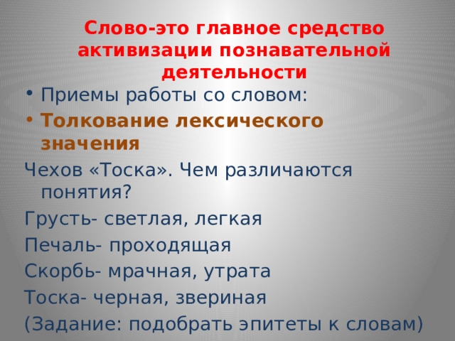 Слово-это главное средство активизации познавательной деятельности Приемы работы со словом: Толкование лексического значения Чехов «Тоска». Чем различаются понятия? Грусть- светлая, легкая Печаль- проходящая Скорбь- мрачная, утрата Тоска- черная, звериная (Задание: подобрать эпитеты к словам) 