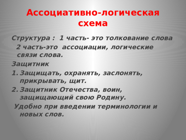 Ассоциативно-логическая схема Структура : 1 часть- это толкование слова  2 часть-это ассоциации, логические связи слова. Защитник Защищать, охранять, заслонять, прикрывать, щит. Защитник Отечества, воин, защищающий свою Родину.  Удобно при введении терминологии и новых слов. 