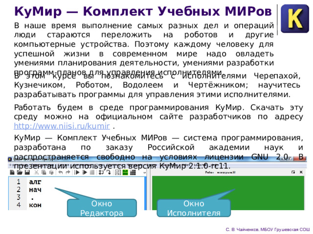 КуМир — Комплект Учебных МИРов В наше время выполнение самых разных дел и операций люди стараются переложить на роботов и другие компьютерные устройства. Поэтому каждому человеку для успешной жизни в современном мире надо овладеть умениями планирования дея­тельности, умениями разработки программ-планов для управле­ния исполнителями. В этом курсе вы познакомитесь с исполнителя­ми Черепахой, Кузнечиком, Роботом, Водолеем и Чертёжником; научитесь разрабатывать программы для управления этими ис­полнителями. Работать будем в среде программирования КуМир. Скачать эту среду можно на официальном сайте разработчиков по адресу http://www.niisi.ru/kumir . КуМир — Комплект Учебных МИРов — система програм­мирования, разработана по заказу Российской академии наук и распространяется свободно на условиях лицензии GNU 2.0. В презентации используется версия КуМир 2.1.0-rc11. Окно Редактора Окно Исполнителя 