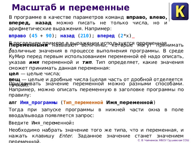 Масштаб и переменные В программе в качестве параметров команд вправо, влево, вперед, назад можно писать не только числа, но и арифмети­ческие выражения. Например: вправо ( 45 + 90 );  назад ( 210 );  вперед ( 2 *х)  В последнем примере в выражении используется переменная х . Переменными называют величины, которые могут прини­мать различные значения в процессе выполнения программы. В среде КуМир перед первым использованием переменной её надо описать, указав имя переменной и тип . Тип определяет, какие значения сможет принимать данная переменная: цел — целые числа; вещ — целые и дробные числа (целая часть от дробной отделяется точкой). Присваивать значение переменной можно разными способами. Например, можно описать переменную в заголовке программы по правилу: алг Имя_программы ( Тип_переменной Имя_переменной ) Тогда при запуске программы в нижней части окна в поле ввода/вывода появляется запрос: Введите Имя_переменной : Необходимо набрать значение того же типа, что и переменная, и нажать клавишу Enter. Заданное значение ста­нет значением переменной. 