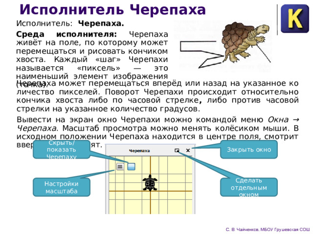 Исполнитель Черепаха Исполнитель: Черепаха. Среда исполнителя: Черепаха живёт на поле, по которому может перемещаться и рисовать кончиком хвоста. Каждый «шаг» Черепахи называется «пиксель» — это наименьший элемент изображения (точка). Черепаха может перемещаться вперёд или назад на указанное ко­личество пикселей. Поворот Черепахи происходит относительно кончика хвоста либо по часовой стрелке , либо против часовой стрелки на указанное количест­во градусов. Вывести на экран окно Черепахи можно командой меню Окна → Черепаха . Масштаб просмотра можно менять колёсиком мыши. В исходном положении Черепаха находится в центре поля, смотрит вверх, хвост поднят. Скрыть/показать Черепаху Закрыть окно Настройки масштаба Сделать отдельным окном 