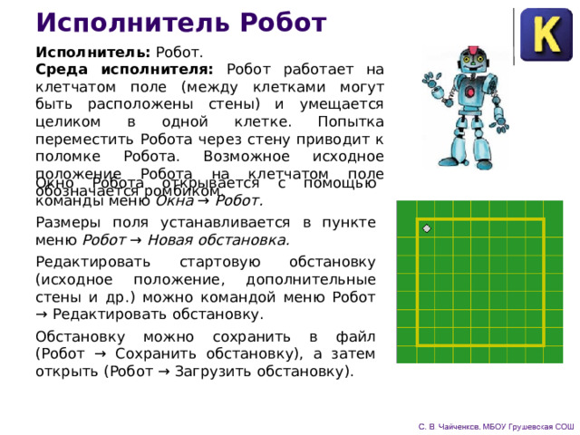 Исполнитель Робот Исполнитель: Робот. Среда исполнителя: Робот работает на клетчатом поле (между клетками могут быть расположены стены) и умещается целиком в одной клетке. Попытка переместить Робота через стену приводит к поломке Робота. Возможное исходное положение Робота на клетчатом поле обозначается ромбиком. Окно Робота открывается с помощью команды меню Окна → Робот. Размеры поля устанавливается в пункте меню Робот → Новая обстановка. Редактировать стартовую обстановку (исходное положение, дополнительные стены и др.) можно командой меню Робот → Редактировать обстановку. Обстановку можно сохранить в файл (Робот → Сохранить обстановку), а затем открыть (Робот → Загрузить обстановку). 
