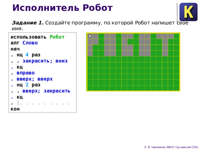 Исполнитель Робот Задание 1. Создайте программу, по которой Робот напишет своё имя. использовать Робот  алг Слово  нач  . нц 4 раз  . . закрасить; вниз  . кц  . вправо  . вверх; вверх  . нц 2 раз  . . вверх; закрасить  . кц  . |. . . . . . . . .  кон 