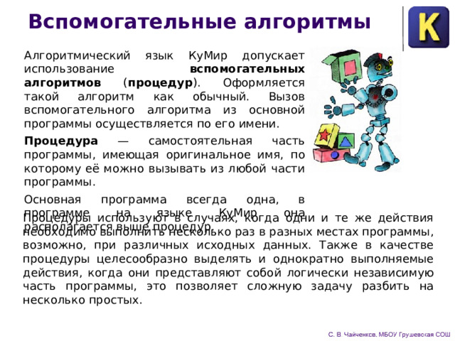 Вспомогательные алгоритмы Алгоритмический язык КуМир допускает использование вспомогательных алгоритмов ( про­цедур ). Оформляется такой алгоритм как обыч­ный. Вызов вспомогательного алгоритма из ос­новной программы осуществляется по его имени. Процедура — самостоятельная часть програм­мы, имеющая оригинальное имя, по которому её можно вызывать из любой части программы. Основная программа всегда одна, в программе на языке КуМир она располагается выше процедур. Процедуры используют в случаях, когда одни и те же дейст­вия необходимо выполнить несколько раз в разных местах про­граммы, возможно, при различных исходных данных. Также в качестве процедуры целесообразно выделять и однократно вы­полняемые действия, когда они представляют собой логически независимую часть программы, это позволяет сложную задачу разбить на несколько простых. 