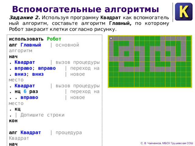 Вспомогательные алгоритмы Задание 2. Используя программу Квадрат  как вспомогатель­ный алгоритм, составьте алгоритм Главный , по которому Робот закрасит клетки согласно рисунку. использовать Робот алг Главный | основной алгоритм нач . Квадрат | вызов процедуры . вправо ; вправо | переход на . вниз ; вниз | новое место . Квадрат | вызов процедуры . нц 6 раз | переход на . . вправо | новое место . кц . | Допишите строки кон  алг Квадрат | процедура Квадрат нач . | Допишите строки кон 