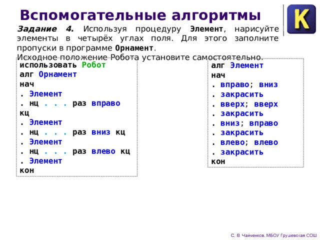 Вспомогательные алгоритмы Задание 4.  Используя процедуру Элемент , нарисуйте элементы в четырёх углах поля. Для это­го заполните пропуски в программе Орнамент .  Исходное поло­жение Робота установите самостоятельно. использовать Робот алг Орнамент нач . Элемент . нц . . . раз вправо кц . Элемент . нц . . . раз вниз кц . Элемент . нц . . . раз влево кц . Элемент кон  алг Элемент нач . вправо ; вниз . закрасить . вверх ; вверх . закрасить . вниз ; вправо . закрасить . влево ; влево . закрасить кон 