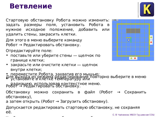 Ветвление Стартовую обстановку Робота можно изменить: задать размеры поля, установить Робота в нужное исходное положение, доба­вить или удалить стены, закрасить клетки. Для этого в меню выберите команду  Робот → Редактировать обстановку . Отредактируйте поле: поставьте или уберите стены — щелчок по границе клетки; закрасьте или очистите клетки — щелчок внутри клетки; переместите Робота, захватив его мышью; установите в клетке температуру или радиацию, использовав контекстное меню. Для выхода из режима редактирования повторно выберите в меню  Робот → Редактировать обстановку . Обстановку можно сохранить в файл (Робот → Сохранить обстановку),  а затем открыть (Робот → Загрузить обстановку). Допускается редактировать стартовую обстановку, не сохра­няя её. Чтобы увидеть исходную обстановку, выберите в меню команду  Робот → Вернуть исходную обстановку . 
