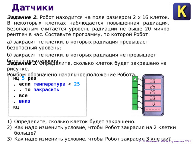 Датчики Задание 2. Робот находится на поле размером 2 х 16 кле­ток. В некоторых клетках наблюдается повышенная радиация. Безопасным считается уровень радиации не выше 20 микро­рентген в час. Составьте программу, по которой Робот: а) закрасит те клетки, в которых радиация превышает безопасный уровень; б) закрасит те клетки, в которых радиация не превышает безопасного уровня. Задание 3. Определите, сколько клеток будет закрашено на рисунке. Ромбом обозначено начальное положение Робота.  нц 5 раз  . если температура 25  . . то закрасить  .  все  . вниз   кц   Определите, сколько клеток будет закрашено.  Как надо изменить условие, чтобы Робот закрасил на 2 клет­ки больше? Как надо изменить условие, чтобы Робот закрасил 3 клетки? 