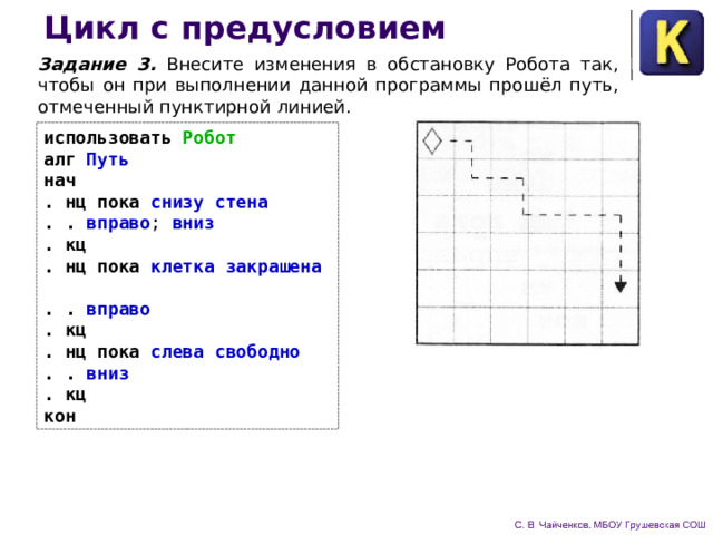 Цикл с предусловием Задание 3. Внесите изменения в обстановку Робота так, что­бы он при выполнении данной программы прошёл путь, отме­ченный пунктирной линией. использовать Робот  алг Путь  нач  . нц пока снизу стена  . . вправо ; вниз  .  кц  . нц пока клетка закрашена  . . вправо  .  кц  . нц пока слева свободно  . . вниз  .  кц  кон 