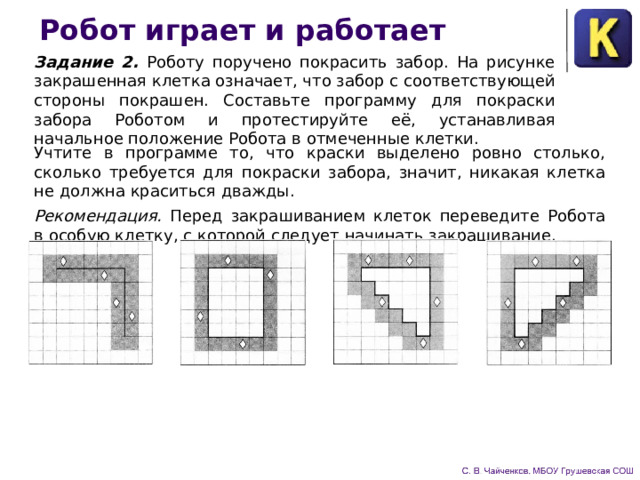 Робот играет и работает Задание 2. Роботу поручено покрасить забор. На рисун­ке закрашенная клетка означает, что забор с соответствующей стороны покрашен. Составьте программу для покраски забора Роботом и протестируйте её, устанавливая начальное положение Робота в отмеченные клетки. Учтите в программе то, что краски выделено ровно столько, сколько требуется для покраски забора, значит, никакая клетка не должна краситься дважды. Рекомендация. Перед закрашиванием клеток переведите Робота в особую клетку, с которой следует начинать закрашива­ние. 