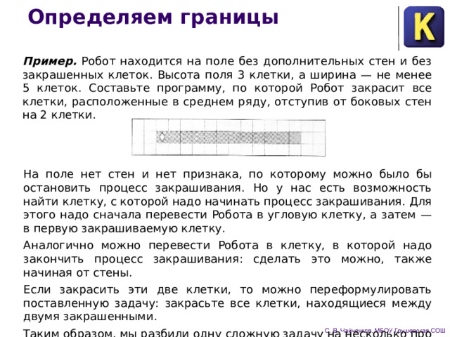 Определяем границы Пример. Робот находится на поле без дополнительных стен и без закрашенных клеток. Высота поля 3 клетки, а ширина — не менее 5 клеток. Составьте программу, по которой Робот закрасит все клетки, расположенные в среднем ряду, отступив от боковых стен на 2 клетки. На поле нет стен и нет признака, по которому можно было бы остановить процесс закрашивания. Но у нас есть возможность найти клетку, с которой надо на­чинать процесс закрашивания. Для этого надо сначала перевести Робота в угловую клетку, а затем — в первую закрашиваемую клетку. Аналогично можно перевести Робота в клетку, в кото­рой надо закончить процесс закрашивания: сделать это можно, также начиная от стены. Если закрасить эти две клетки, то можно переформулиро­вать поставленную задачу: закрасьте все клетки, находящиеся между двумя закрашенными. Таким образом, мы разбили одну сложную задачу на несколько про­стых. 