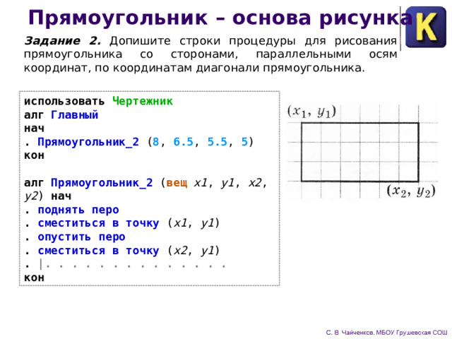Прямоугольник – основа рисунка Задание 2. Допишите строки процедуры для рисования прямоугольника со сторонами, параллельными осям координат, по координатам диагонали прямоугольника. использовать Чертежник  алг Главный  нач  . Прямоугольник_2 ( 8 , 6.5 , 5.5 , 5 )   кон   алг Прямоугольник_2 ( вещ x1 , y1 , x2 , y2 ) нач  . поднять перо  . сместиться в точку ( x1 , y1 )  . опустить перо  . сместиться в точку ( x2 , y1 )  .  |. . . . . . . . . . . . . .  кон 