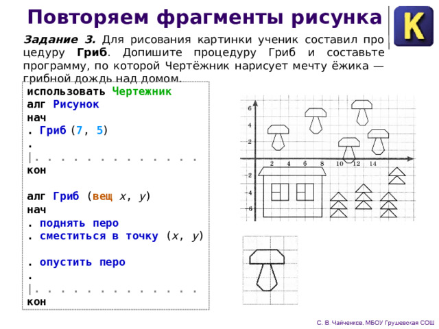 Повторяем фрагменты рисунка Задание 3. Для рисования картинки ученик составил про­цедуру Гриб .  Допишите процедуру Гриб  и составьте программу, по которой Чертёжник нарисует мечту ёжика — грибной дождь над домом. использовать Чертежник  алг Рисунок  нач  . Гриб  ( 7 , 5 )  . |. . . . . . . . . . . . .  кон   алг Гриб ( вещ x , y )  нач  . поднять перо  . сместиться в точку ( x , y )  . опустить перо  .  |. . . . . . . . . . . . .  кон 