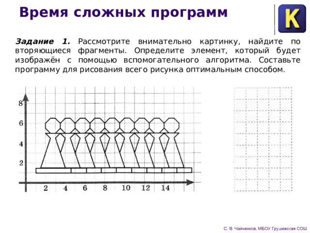 Время сложных программ Задание 1. Рассмотрите внимательно картинку, найдите по­вторяющиеся фрагменты. Определите элемент, который будет изображён с помощью вспомогательного алгоритма. Составьте программу для рисования всего рисунка оптимальным способом. 