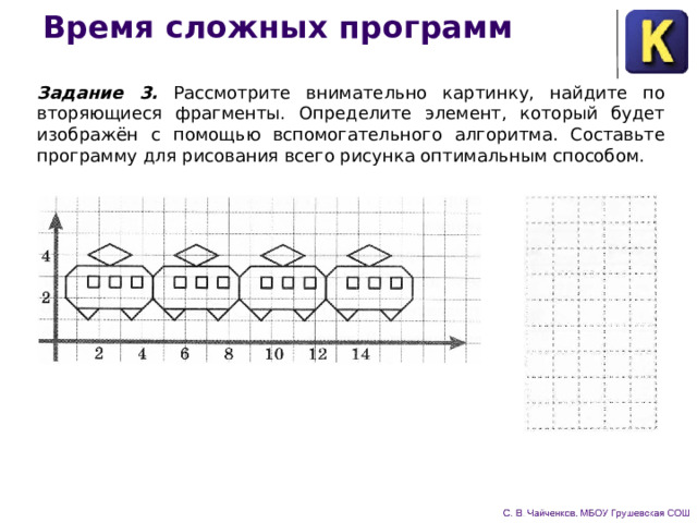 Время сложных программ Задание 3. Рассмотрите внимательно картинку, найдите по­вторяющиеся фрагменты. Определите элемент, который будет изображён с помощью вспомогательного алгоритма. Составьте программу для рисования всего рисунка оптимальным способом. 