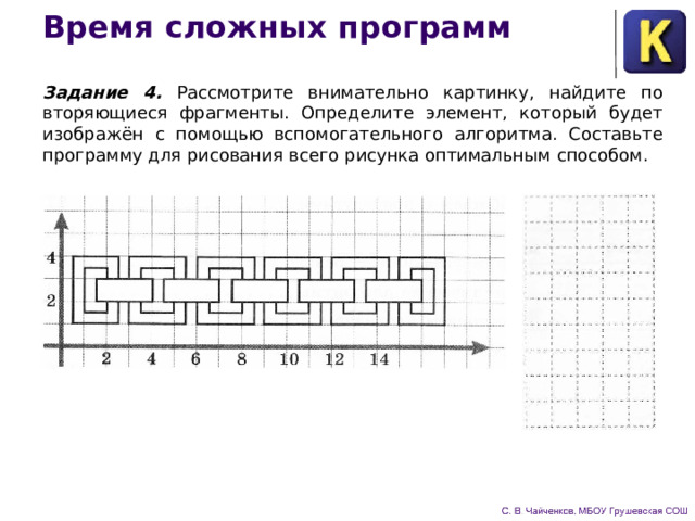 Время сложных программ Задание 4. Рассмотрите внимательно картинку, найдите по­вторяющиеся фрагменты. Определите элемент, который будет изображён с помощью вспомогательного алгоритма. Составьте программу для рисования всего рисунка оптимальным способом. 