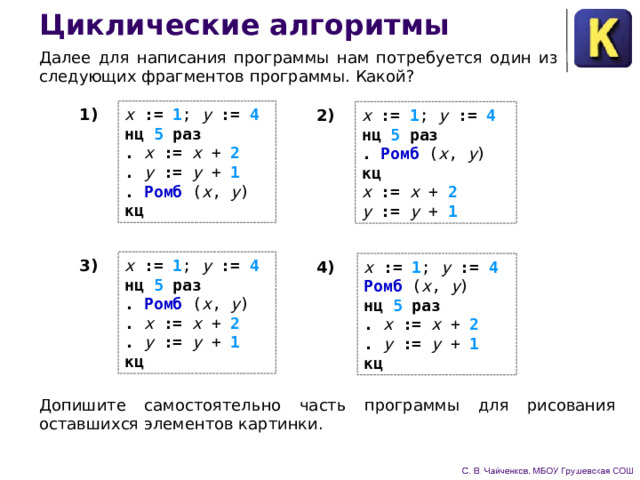 Циклические алгоритмы Далее для написания программы нам потребуется один из следующих фрагментов программы. Какой? x := 1 ;  y  := 4  нц 5 раз  . x := x  +  2  .  y  := y  +  1  .  Ромб ( x , y )  кц 1) x := 1 ;  y  := 4  нц 5 раз  .  Ромб ( x , y )  кц 2) x := x  +  2  y  := y  +  1 x := 1 ;  y  := 4  нц 5 раз  .  Ромб ( x , y )  . x := x  +  2  .  y  := y  +  1  кц 3) x := 1 ;  y  := 4  Ромб ( x , y )  нц 5 раз  . x := x  +  2  .  y  := y  +  1  кц 4) Допишите самостоятельно часть программы для рисования оставшихся элементов картинки. 