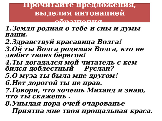 Прочитайте предложения, выделяя интонацией обращения. Земля родная о тебе и сны и думы наши. Здравствуй красавица Волга! Ой ты Волга родимая Волга, кто не любит твоих берегов! Ты догадался мой читатель с кем бился доблестный Руслан? О муза ты была мне другом! Нет дорогой ты не прав. Говори, что хочешь Михаил я знаю, что ты скажешь . Унылая пора очей очарованье  Приятна мне твоя прощальная краса. 