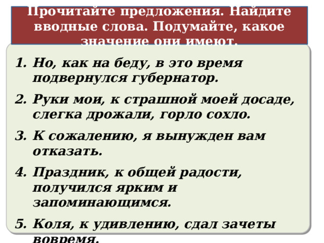 Прочитайте предложения. Найдите вводные слова. Подумайте, какое значение они имеют. Различные чувства (радость, удовольствие, сожаление, удивление, негодование и т.п.) Но, как на беду, в это время подвернулся губернатор. Руки мои, к страшной моей досаде, слегка дрожали, горло сохло. К сожалению, я вынужден вам отказать. Праздник, к общей радости, получился ярким и запоминающимся. Коля, к удивлению, сдал зачеты вовремя.  